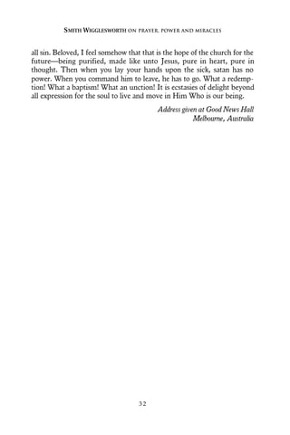 all sin. Beloved, I feel somehow that that is the hope of the church for the
future—being purified, made like unto Jesus, pure in heart, pure in
thought. Then when you lay your hands upon the sick, satan has no
power. When you command him to leave, he has to go. What a redemp-
tion! What a baptism! What an unction! It is ecstasies of delight beyond
all expression for the soul to live and move in Him Who is our being.
Address given at Good News Hall
Melbourne, Australia
SMITH WIGGLESWORTH ON PRAYER, POWER AND MIRACLES
3 2
 