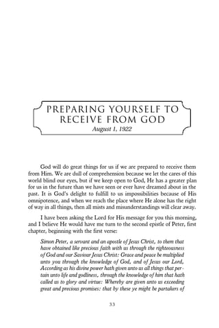 PREPARING YOURSELF TO
RECEIVE FROM GOD
August 1, 1922
God will do great things for us if we are prepared to receive them
from Him. We are dull of comprehension because we let the cares of this
world blind our eyes, but if we keep open to God, He has a greater plan
for us in the future than we have seen or ever have dreamed about in the
past. It is God’s delight to fulfill to us impossibilities because of His
omnipotence, and when we reach the place where He alone has the right
of way in all things, then all mists and misunderstandings will clear away.
I have been asking the Lord for His message for you this morning,
and I believe He would have me turn to the second epistle of Peter, first
chapter, beginning with the first verse:
Simon Peter, a servant and an apostle of Jesus Christ, to them that
have obtained like precious faith with us through the righteousness
of God and our Saviour Jesus Christ: Grace and peace be multiplied
unto you through the knowledge of God, and of Jesus our Lord,
According as his divine power hath given unto us all things that per-
tain unto life and godliness, through the knowledge of him that hath
called us to glory and virtue: Whereby are given unto us exceeding
great and precious promises: that by these ye might be partakers of
3 3
 