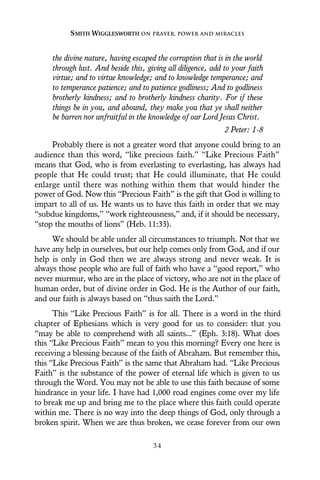 the divine nature, having escaped the corruption that is in the world
through lust. And beside this, giving all diligence, add to your faith
virtue; and to virtue knowledge; and to knowledge temperance; and
to temperance patience; and to patience godliness; And to godliness
brotherly kindness; and to brotherly kindness charity. For if these
things be in you, and abound, they make you that ye shall neither
be barren nor unfruitful in the knowledge of our Lord Jesus Christ.
2 Peter: 1-8
Probably there is not a greater word that anyone could bring to an
audience than this word, “like precious faith.” “Like Precious Faith”
means that God, who is from everlasting to everlasting, has always had
people that He could trust; that He could illuminate, that He could
enlarge until there was nothing within them that would hinder the
power of God. Now this “Precious Faith” is the gift that God is willing to
impart to all of us. He wants us to have this faith in order that we may
“subdue kingdoms,” “work righteousness,” and, if it should be necessary,
“stop the mouths of lions” (Heb. 11:33).
We should be able under all circumstances to triumph. Not that we
have any help in ourselves, but our help comes only from God, and if our
help is only in God then we are always strong and never weak. It is
always those people who are full of faith who have a “good report,” who
never murmur, who are in the place of victory, who are not in the place of
human order, but of divine order in God. He is the Author of our faith,
and our faith is always based on “thus saith the Lord.”
This “Like Precious Faith” is for all. There is a word in the third
chapter of Ephesians which is very good for us to consider: that you
“may be able to comprehend with all saints...” (Eph. 3:18). What does
this “Like Precious Faith” mean to you this morning? Every one here is
receiving a blessing because of the faith of Abraham. But remember this,
this “Like Precious Faith” is the same that Abraham had. “Like Precious
Faith” is the substance of the power of eternal life which is given to us
through the Word. You may not be able to use this faith because of some
hindrance in your life. I have had 1,000 road engines come over my life
to break me up and bring me to the place where this faith could operate
within me. There is no way into the deep things of God, only through a
broken spirit. When we are thus broken, we cease forever from our own
SMITH WIGGLESWORTH ON PRAYER, POWER AND MIRACLES
3 4
 