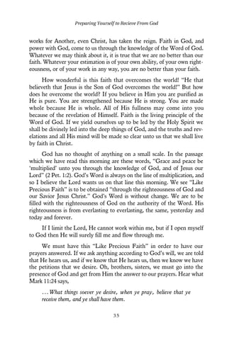 works for Another, even Christ, has taken the reign. Faith in God, and
power with God, come to us through the knowledge of the Word of God.
Whatever we may think about it, it is true that we are no better than our
faith. Whatever your estimation is of your own ability, of your own right-
eousness, or of your work in any way, you are no better than your faith.
How wonderful is this faith that overcomes the world! “He that
believeth that Jesus is the Son of God overcomes the world!” But how
does he overcome the world? If you believe in Him you are purified as
He is pure. You are strengthened because He is strong. You are made
whole because He is whole. All of His fullness may come into you
because of the revelation of Himself. Faith is the living principle of the
Word of God. If we yield ourselves up to be led by the Holy Spirit we
shall be divinely led into the deep things of God, and the truths and rev-
elations and all His mind will be made so clear unto us that we shall live
by faith in Christ.
God has no thought of anything on a small scale. In the passage
which we have read this morning are these words, “Grace and peace be
‘multiplied’ unto you through the knowledge of God, and of Jesus our
Lord” (2 Pet. 1:2). God’s Word is always on the line of multiplication, and
so I believe the Lord wants us on that line this morning. We see “Like
Precious Faith” is to be obtained “through the righteousness of God and
our Savior Jesus Christ.” God’s Word is without change. We are to be
filled with the righteousness of God on the authority of the Word. His
righteousness is from everlasting to everlasting, the same, yesterday and
today and forever.
If I limit the Lord, He cannot work within me, but if I open myself
to God then He will surely fill me and flow through me.
We must have this “Like Precious Faith” in order to have our
prayers answered. If we ask anything according to God’s will, we are told
that He hears us, and if we know that He hears us, then we know we have
the petitions that we desire. Oh, brothers, sisters, we must go into the
presence of God and get from Him the answer to our prayers. Hear what
Mark 11:24 says,
...What things soever ye desire, when ye pray, believe that ye
receive them, and ye shall have them.
Preparing Yourself to Recieve From God
3 5
 