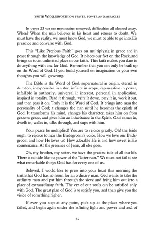 In verse 23 we see mountains removed, difficulties all cleared away.
When? When the man believes in his heart and refuses to doubt. We
must have the reality, we must know God, we must be able to go into His
presence and converse with God.
This “Like Precious Faith” goes on multiplying in grace and in
peace through the knowledge of God. It places our feet on the Rock, and
brings us to an unlimited place in our faith. This faith makes you dare to
do anything with and for God. Remember that you can only be built up
on the Word of God. If you build yourself on imagination or your own
thoughts you will go wrong.
The Bible is the Word of God: supernatural in origin, eternal in
duration, inexpressible in valor, infinite in scope, regenerative in power,
infallible in authority, universal in interest, personal in application,
inspired in totality. Read it through, write it down, pray it in, work it out,
and then pass it on. Truly it is the Word of God. It brings into man the
personality of God; it changes the man until he becomes the epistle of
God. It transforms his mind, changes his character, takes him on from
grace to grace, and gives him an inheritance in the Spirit. God comes in,
dwells in, walks in, talks through, and sups with him.
Your peace be multiplied! You are to rejoice greatly. Oh! the bride
ought to rejoice to hear the Bridegroom’s voice. How we love our Bride-
groom and how He loves us! How adorable He is and how sweet is His
countenance. At the presence of Jesus, all else goes.
Oh, my brother, my sister, we have the greatest tide of all our life.
There is no tide like the power of the “latter rain.” We must not fail to see
what remarkable things God has for every one of us.
Beloved, I would like to press into your heart this morning the
truth that God has no room for an ordinary man. God wants to take the
ordinary man and put him through the sieve and bring him out into a
place of extraordinary faith. The cry of our souls can be satisfied only
with God. The great plan of God is to satisfy you, and then give you the
vision of something higher.
If ever you stop at any point, pick up at the place where you
failed, and begin again under the refining light and power and zeal of
SMITH WIGGLESWORTH ON PRAYER, POWER AND MIRACLES
3 6
 