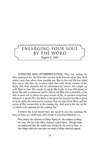ENLARGING YOUR SOUL
BY THE WORD
August 2, 1922
TONGUES AND INTERPRETATION: “Fear not, neither be
thou dismayed, for the God who has led, shall descend upon thee, shall
surely carry thee where thou wouldst not. But to this end He has called
thee out to take thee on, to move upon thee with divine unction of the
Spirit that thou shouldst not be entertained by nature, but caught up
with Him to hear His words, to speak His truth, to have His mind, to
know His will, to commune and be still, to see Him who is invisible, to be
able to pour out to others the great stream of life, to quicken everything
wherever it moves. For the Spirit is not given by measure but He is given
to us by faith, the measureless measure that we may know Him, and the
power of His resurrection in the coming day. And now is the day set for
us which is the opening for the coming day.”
I believe the Lord would have me speak to you this morning the
lines of faith, so I shall read a few verses to you from Hebrews 11:
Now faith is the substance of things hoped for, the evidence of things
not seen. For by it the elders obtained a good report. Through faith
we understand that the worlds were framed by the word of God, so
that things which are seen were not made of things which do appear.
3 9
 