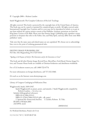 © Copyright 2006 – Roberts Liardon
Smith Wigglesworth: The Complete Collection of His Life Teachings
All rights reserved. This book is protected by the copyright laws of the United States of America.
This book may not be copied or reprinted for commercial gain or profit. All rights reserved under
International Copyright Law. Contents and/or cover may not be reproduced in whole or in part in
any form without the express written consent of the Publisher. Scripture quotations are from the
King James Version of the Bible. Please note that Destiny Image’s publishing style capitalizes certain
pronouns in Scripture that refer to the Father, Son, and Holy Spirit, and may differ from some Bible
publishers’ styles.
Take note that the name satan and related names are not capitalized. We choose not to acknowledge
him, even to the point of violating grammatical rules.
DESTINY IMAGE PUBLISHERS, INC
P.O. Box 310, Shippensburg, PA 17257-0310
“Speaking to the Purposes of God for This Generation and for the Generations to Come”
This book and all other Destiny Image, Revival Press, MercyPlace, Fresh Bread, Destiny Image Fic-
tion, and Treasure House books are available at Christian bookstores and distributors worldwide.
For a U.S. bookstore nearest you, call 1-800-722-6774.
For more information on foreign distributors, call 717-532-3040.
Or reach us on the Internet: www.destinyimage.com
Library of Congress Cataloging-in-Publication Data
Wigglesworth, Smith, 1859-1947.
Smith Wigglesworth on prayer, power, and miracles / Smith Wigglesworth; compiled by
Roberts Liardon. -- 1st ed. p. cm.
Includes bibliographical references.
ISBN-10: 0-7684-2315-5
ISBN-13: 978-0-7684-2315-0 (pbk. : alk. paper)
1. Spiritual life--Pentecostal churches. I. Liardon, Roberts. II. Title.
BV4501.3.W5424 2005
252'.0994--dc22
2005031561
For Worldwide Distribution, Printed in the U.S.A.
1 2 3 4 5 6 7 8 9 / 10 09 08 07 06
 