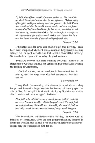 By faith Abel offered unto God a more excellent sacrifice than Cain,
by which he obtained witness that he was righteous, God testifying
of his gifts: and by it he being dead yet speaketh. By faith Enoch
was translated that he should not see death; and was not found,
because God had translated him: for before his translation he had
this testimony, that he pleased God. But without faith it is impossi-
ble to please him: for he that cometh to God must believe that he is,
and that he is a rewarder of them that diligently seek him.
Hebrews 11:1-6
I think that is as far as we will be able to get this morning. I have
been much complexed whether I should continue the yesterday morning
subject, but the Lord seems to turn that into this channel this morning.
So may the Lord open unto us today His good treasures.
You know, beloved, that there are many wonderful treasures in the
storehouse of God that we have not yet gotten. But praise God, we have
the promise in Corinthians,
...Eye hath not seen, nor ear heard, neither have entered into the
heart of man, the things which God hath prepared for them that
lovehim.
1 Corinthians 2:9
I pray God, this morning, that there may be within us a deep
hunger and thirst with the penetration that is centered entirely upon the
axle of Him, for surely He is all and in all. I pray God that we may be
able to understand the opening of this chapter.
Now faith is the substance of things hoped for, the evidence of things
not seen. For by it the elders obtained a good report. Through faith
we understand that the worlds were framed by the word of God, so
that things which are seen were not made of things which do appear.
Hebrews 11:1-3
Now beloved, you will clearly see this morning, that God wants to
bring us to a foundation. If we are ever going to make any progress in
divine life we shall have to have a real foundation. And there is no foun-
dation, only the foundation of faith for us.
SMITH WIGGLESWORTH ON PRAYER, POWER AND MIRACLES
4 0
 