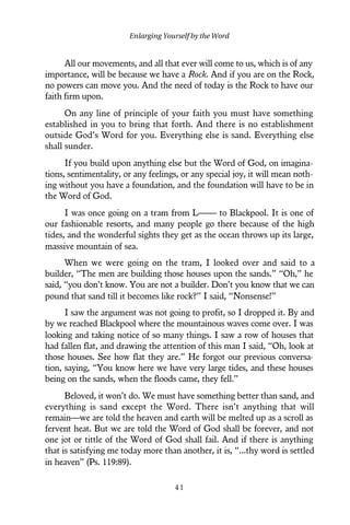 All our movements, and all that ever will come to us, which is of any
importance, will be because we have a Rock. And if you are on the Rock,
no powers can move you. And the need of today is the Rock to have our
faith firm upon.
On any line of principle of your faith you must have something
established in you to bring that forth. And there is no establishment
outside God’s Word for you. Everything else is sand. Everything else
shall sunder.
If you build upon anything else but the Word of God, on imagina-
tions, sentimentality, or any feelings, or any special joy, it will mean noth-
ing without you have a foundation, and the foundation will have to be in
the Word of God.
I was once going on a tram from L—— to Blackpool. It is one of
our fashionable resorts, and many people go there because of the high
tides, and the wonderful sights they get as the ocean throws up its large,
massive mountain of sea.
When we were going on the tram, I looked over and said to a
builder, “The men are building those houses upon the sands.” “Oh,” he
said, “you don’t know. You are not a builder. Don’t you know that we can
pound that sand till it becomes like rock?” I said, “Nonsense!”
I saw the argument was not going to profit, so I dropped it. By and
by we reached Blackpool where the mountainous waves come over. I was
looking and taking notice of so many things. I saw a row of houses that
had fallen flat, and drawing the attention of this man I said, “Oh, look at
those houses. See how flat they are.” He forgot our previous conversa-
tion, saying, “You know here we have very large tides, and these houses
being on the sands, when the floods came, they fell.”
Beloved, it won’t do. We must have something better than sand, and
everything is sand except the Word. There isn’t anything that will
remain—we are told the heaven and earth will be melted up as a scroll as
fervent heat. But we are told the Word of God shall be forever, and not
one jot or tittle of the Word of God shall fail. And if there is anything
that is satisfying me today more than another, it is, “...thy word is settled
in heaven” (Ps. 119:89).
Enlarging Yourself by the Word
4 1
 