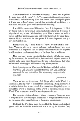 And another Word in the 138th Psalm says, “...thou hast magnified
thy word above all thy name” (v. 2). The very establishment for me is the
Word of God. It is not on any other line. Let us come to the principle of
it. If you turn to John’s gospel you will find a wonderful word there. It is
worth our notice and great consideration this morning.
I would like to see more Bibles than I see. It is important. If I left
my house without my purse, I should naturally return for it because it
might be of importance. My brothers, your Bible is worth ten million
purses and their contents, and you had better turn back for your Testa-
ment or Bible, rather than for your purse. It is more important that you
have the Word of life.
Some people say, “I have it inside.” People are not satisfied some-
times. You must give them chapter and verse, and ask them to read it for
themselves. It is important that the people should know and we ought to
be able to give a good account always of the hope that is within us.
Now beloved, I would turn to this first chapter of John this morn-
ing for a moment, for our edification, because it will help us so much. I
want to make a real basis this morning for you to build upon, that when
we leave this meeting you will know exactly where you are.
In the beginning was the Word, and the Word was with God, and the
Word was God. The same was in the beginning with God. All things
were made by him; and without him was not any thing made that
was made.
John 1:1-3
There we have the foundation of all things, which is the Word. It is
a substance. It is a power. It is more than relationship. It is personality. It
is a divine injunction to every soul that enters into this privilege to be
born of this Word, to be created by this Word, to have a knowledge of this
Word. What it means to us will be very important for us.
For remember, it is a substance, it is an evidence of things not seen.
It bringeth about that which you cannot see. It brings forth that which is
not there, and takes away that what is there, and substitutes it.
God took the Word and made the world of the things which did not
appear. And we live in the world which was made by the Word of God,
SMITH WIGGLESWORTH ON PRAYER, POWER AND MIRACLES
4 2
 