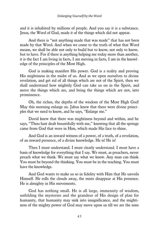 and it is inhabited by millions of people. And you say it is a substance.
Jesus, the Word of God, made it of the things which did not appear.
And there is “not anything made that was made” that has not been
made by that Word. And when we come to the truth of what that Word
means, we shall be able not only to build but to know, not only to know,
but to have. For if there is anything helping me today more than another,
it is the fact I am living in facts, I am moving in facts, I am in the knowl-
edge of the principles of the Most High.
God is making manifest His power. God is a reality and proving
His mightiness in the midst of us. And as we open ourselves to divine
revelation, and get rid of all things which are not of the Spirit, then we
shall understand how mightily God can take us on in the Spirit, and
move the things which are, and bring the things which are not, into
prominence.
Oh, the riches, the depths of the wisdom of the Most High God!
May this morning enlarge us. Jabus knew that there were divine princi-
ples that we need to know, and he says, “Enlarge me.”
David knew that there was mightiness beyond and within, and he
says, “Thou hast dealt bountifully with me,” knowing that all the springs
came from God that were in Him, which made His face to shine.
And God is an inward witness of a power, of a truth, of a revelation,
of an inward presence, of a divine knowledge. He is! He is!
Then I must understand. I must clearly understand. I must have a
basis of knowledge for everything that I say. We must, as preachers, never
preach what we think. We must say what we know. Any man can think.
You must be beyond the thinking. You must be in the teaching. You must
have the knowledge.
And God wants to make us so in fidelity with Him that He unveils
Himself. He rolls the clouds away, the mists disappear at His presence.
He is almighty in His movements.
God has nothing small. He is all large, immensity of wisdom,
unfolding the mysteries and the grandeur of His design of plan for
humanity, that humanity may sink into insignificance, and the mighti-
ness of the mighty power of God may move upon us till we are the sons
Enlarging Yourself by the Word
4 3
 