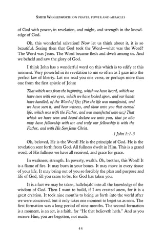 of God with power, in revelation, and might, and strength in the knowl-
edge of God.
Oh, this wonderful salvation! Now let us think about it, it is so
beautiful. Seeing then that God took the Word—what was the Word?
The Word was Jesus. The Word became flesh and dwelt among us. And
we beheld and saw the glory of God.
I think John has a wonderful word on this which is to edify at this
moment. Very powerful in its revelation to me so often as I gaze into the
perfect law of liberty. Let me read you one verse, or perhaps more than
one from the first epistle of John:
That which was from the beginning, which we have heard, which we
have seen with our eyes, which we have looked upon, and our hands
have handled, of the Word of life; (For the life was manifested, and
we have seen it, and bear witness, and show unto you that eternal
life, which was with the Father, and was manifested unto us;) That
which we have seen and heard declare we unto you, that ye also
may have fellowship with us: and truly our fellowship is with the
Father, and with His Son Jesus Christ.
1 John 1:1-3
Oh, beloved, He is the Word! He is the principle of God. He is the
revelation sent forth from God. All fullness dwelt in Him. This is a grand
word, of His fullness we have all received, and grace for grace.
In weakness, strength. In poverty, wealth. Oh, brother, this Word! It
is a flame of fire. It may burn in your bones. It may move in every tissue
of your life. It may bring out of you so forcibly the plan and purpose and
life of God, till you cease to be, for God has taken you.
It is a fact we may be taken, hallelujah! into all the knowledge of the
wisdom of God. Then I want to build, if I am created anew, for it is a
great creation. It took nine months to bring us forth into the world after
we were conceived, but it only takes one moment to beget us as sons. The
first formation was a long period of nine months. The second formation
is a moment, is an act, is a faith, for “He that believeth hath.” And as you
receive Him, you are begotten, not made.
SMITH WIGGLESWORTH ON PRAYER, POWER AND MIRACLES
4 4
 