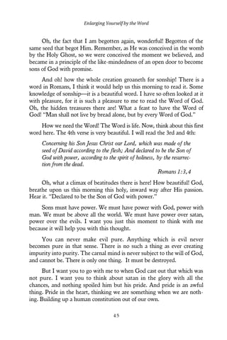 Oh, the fact that I am begotten again, wonderful! Begotten of the
same seed that begot Him. Remember, as He was conceived in the womb
by the Holy Ghost, so we were conceived the moment we believed, and
became in a principle of the like-mindedness of an open door to become
sons of God with promise.
And oh! how the whole creation groaneth for sonship! There is a
word in Romans, I think it would help us this morning to read it. Some
knowledge of sonship—it is a beautiful word. I have so often looked at it
with pleasure, for it is such a pleasure to me to read the Word of God.
Oh, the hidden treasures there are! What a feast to have the Word of
God! “Man shall not live by bread alone, but by every Word of God.”
How we need the Word! The Word is life. Now, think about this first
word here. The 4th verse is very beautiful. I will read the 3rd and 4th:
Concerning his Son Jesus Christ our Lord, which was made of the
seed of David according to the flesh; And declared to be the Son of
God with power, according to the spirit of holiness, by the resurrec-
tion from the dead.
Romans 1:3,4
Oh, what a climax of beatitudes there is here! How beautiful! God,
breathe upon us this morning this holy, inward way after His passion.
Hear it. “Declared to be the Son of God with power.”
Sons must have power. We must have power with God, power with
man. We must be above all the world. We must have power over satan,
power over the evils. I want you just this moment to think with me
because it will help you with this thought.
You can never make evil pure. Anything which is evil never
becomes pure in that sense. There is no such a thing as ever creating
impurity into purity. The carnal mind is never subject to the will of God,
and cannot be. There is only one thing. It must be destroyed.
But I want you to go with me to when God cast out that which was
not pure. I want you to think about satan in the glory with all the
chances, and nothing spoiled him but his pride. And pride is an awful
thing. Pride in the heart, thinking we are something when we are noth-
ing. Building up a human constitution out of our own.
Enlarging Yourself by the Word
4 5
 