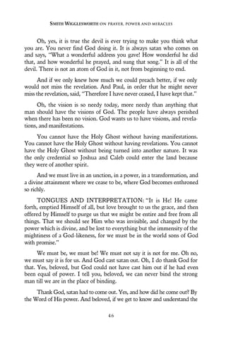 Oh, yes, it is true the devil is ever trying to make you think what
you are. You never find God doing it. It is always satan who comes on
and says, “What a wonderful address you gave! How wonderful he did
that, and how wonderful he prayed, and sung that song.” It is all of the
devil. There is not an atom of God in it, not from beginning to end.
And if we only knew how much we could preach better, if we only
would not miss the revelation. And Paul, in order that he might never
miss the revelation, said, “Therefore I have never ceased, I have kept that.”
Oh, the vision is so needy today, more needy than anything that
man should have the visions of God. The people have always perished
when there has been no vision. God wants us to have visions, and revela-
tions, and manifestations.
You cannot have the Holy Ghost without having manifestations.
You cannot have the Holy Ghost without having revelations. You cannot
have the Holy Ghost without being turned into another nature. It was
the only credential so Joshua and Caleb could enter the land because
they were of another spirit.
And we must live in an unction, in a power, in a transformation, and
a divine attainment where we cease to be, where God becomes enthroned
so richly.
TONGUES AND INTERPRETATION: “It is He! He came
forth, emptied Himself of all, but love brought to us the grace, and then
offered by Himself to purge us that we might be entire and free from all
things. That we should see Him who was invisible, and changed by the
power which is divine, and be lost to everything but the immensity of the
mightiness of a God-likeness, for we must be in the world sons of God
with promise.”
We must be, we must be! We must not say it is not for me. Oh no,
we must say it is for us. And God cast satan out. Oh, I do thank God for
that. Yes, beloved, but God could not have cast him out if he had even
been equal of power. I tell you, beloved, we can never bind the strong
man till we are in the place of binding.
Thank God, satan had to come out. Yes, and how did he come out? By
the Word of His power. And beloved, if we get to know and understand the
SMITH WIGGLESWORTH ON PRAYER, POWER AND MIRACLES
4 6
 