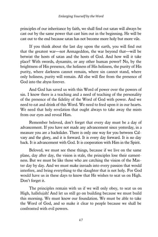 principles of our inheritance by faith, we shall find out satan will always be
cast out by the same power that cast him out in the beginning. He will be
cast out to the end because satan has not become more holy but more vile.
If you think about the last day upon the earth, you will find out
that the greatest war—not Armageddon, the war beyond that—will be
betwixt the hosts of satan and the hosts of God. And how will it take
place? With swords, dynamite, or any other human power? No, by the
brightness of His presence, the holiness of His holiness, the purity of His
purity, where darkness cannot remain, where sin cannot stand, where
only holiness, purity will remain. All else will flee from the presence of
God into the abyss forever.
And God has saved us with this Word of power over the powers of
sin. I know there is a teaching and a need of teaching of the personality
of the presence of the fidelity of the Word of God with power. And we
need to eat and drink of this Word. We need to feed upon it in our hearts.
We need that holy revelation that ought always to take away the mists
from our eyes and reveal Him.
Remember beloved, don’t forget that every day must be a day of
advancement. If you have not made any advancement since yesterday, in a
measure you are a backslider. There is only one way for you between Cal-
vary and the glory, and it is forward. It is every day forward. It is no day
back. It is advancement with God. It is cooperation with Him in the Spirit.
Beloved, we must see these things, because if we live on the same
plane, day after day, the vision is stale, the principles lose their earnest-
ness. But we must be like those who are catching the vision of the Mas-
ter day by day. And we must make inroads into every passion that would
interfere, and bring everything to the slaughter that is not holy. For God
would have us in these days to know that He wishes to seat us on High.
Don’t forget it.
The principles remain with us if we will only obey, to seat us on
High, hallelujah! And let us still go on building because we must build
this morning. We must know our foundation. We must be able to take
the Word of God, and so make it clear to people because we shall be
confronted with evil powers.
Enlarging Yourself by the Word
4 7
 