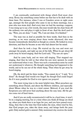 I am continually confronted with things which God must clear
away. Every day something comes before me that has to be dealt with on
these lines. For instance, when I was at Cazadero seven or eight years
ago, amongst the first people who came to me in those meetings, was a
man who was stone deaf. And every time we had the meeting—suppose
I was rising up to say a few words, this man would take his chair from off
the ordinary row and place it right in front of me. And the devil used to
say, “Now, you are done.” I said, “No, I am not done. It is finished.”
The man was as deaf as possible for three weeks. And then in the
meeting, as we were singing about three weeks afterward, this man
became tremendously disturbed as though in a storm. He looked in every
direction, and then he became as one who had almost lost his mind.
And then he took a leap. He started on the run and went out
amongst the people, and right up one of the hills. When he got about 60
yards away he heard singing. And the Lord said, “Thy ears are open.”
And he came back, and we were still singing. That stopped our
singing. And then he told us that when his ears were opened, he could
not understand what it was. There was such a tremendous noise he could
not understand it whatever. He thought something had happened to the
world, and so he ran out of the whole thing. Then when he got away he
heard singing.
Oh, the devil said for three weeks, “You cannot do it.” I said, “It is
done!” As though God would ever forget! As though God could forget!
As if it were possible for God to ever ignore our prayers!
The most trying time is the most helpful time. Most preachers say
something about Daniel, and about the Hebrew children, and especially
about Moses when he was in a tried corner. Beloved, if you read the
Scriptures you will never find anything about the easy time. All the glo-
ries come out of hard times.
And if you are really reconstructed it will be in a hard time, it won’t
be in a singing meeting, but at a time when you think all things are dried
up, when you think there is no hope for you, and you have passed every-
thing, then that is the time that God makes the man, when tried by fire,
that God purges you, takes the dross away, and brings forth the pure
gold. Only melted gold is minted. Only moistened clay receives the mold.
SMITH WIGGLESWORTH ON PRAYER, POWER AND MIRACLES
4 8
 