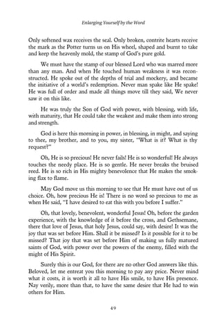 Only softened wax receives the seal. Only broken, contrite hearts receive
the mark as the Potter turns us on His wheel, shaped and burnt to take
and keep the heavenly mold, the stamp of God’s pure gold.
We must have the stamp of our blessed Lord who was marred more
than any man. And when He touched human weakness it was recon-
structed. He spoke out of the depths of trial and mockery, and became
the initiative of a world’s redemption. Never man spake like He spake!
He was full of order and made all things move till they said, We never
saw it on this like.
He was truly the Son of God with power, with blessing, with life,
with maturity, that He could take the weakest and make them into strong
and strength.
God is here this morning in power, in blessing, in might, and saying
to thee, my brother, and to you, my sister, “What is it? What is thy
request?”
Oh, He is so precious! He never fails! He is so wonderful! He always
touches the needy place. He is so gentle. He never breaks the bruised
reed. He is so rich in His mighty benevolence that He makes the smok-
ing flax to flame.
May God move us this morning to see that He must have out of us
choice. Oh, how precious He is! There is no word so precious to me as
when He said, “I have desired to eat this with you before I suffer.”
Oh, that lovely, benevolent, wonderful Jesus! Oh, before the garden
experience, with the knowledge of it before the cross, and Gethsemane,
there that love of Jesus, that holy Jesus, could say, with desire! It was the
joy that was set before Him. Shall it be missed? Is it possible for it to be
missed? That joy that was set before Him of making us fully matured
saints of God, with power over the powers of the enemy, filled with the
might of His Spirit.
Surely this is our God, for there are no other God answers like this.
Beloved, let me entreat you this morning to pay any price. Never mind
what it costs, it is worth it all to have His smile, to have His presence.
Nay verily, more than that, to have the same desire that He had to win
others for Him.
Enlarging Yourself by the Word
4 9
 
