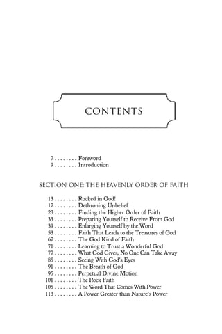Contents
7 . . . . . . . . Foreword
9 . . . . . . . . Introduction
SECTION ONE: The Heavenly Order of Faith
13 . . . . . . . . Rocked in God!
17 . . . . . . . . Dethroning Unbelief
23 . . . . . . . . Finding the Higher Order of Faith
33 . . . . . . . . Preparing Yourself to Receive From God
39 . . . . . . . . Enlarging Yourself by the Word
53 . . . . . . . . Faith That Leads to the Treasures of God
67 . . . . . . . . The God Kind of Faith
71 . . . . . . . . Learning to Trust a Wonderful God
77 . . . . . . . . What God Gives, No One Can Take Away
85 . . . . . . . . Seeing With God’s Eyes
91 . . . . . . . . The Breath of God
95 . . . . . . . . Perpetual Divine Motion
101 . . . . . . . . The Rock Faith
105 . . . . . . . . The Word That Comes With Power
113 . . . . . . . . A Power Greater than Nature’s Power
 