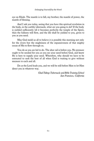 eye on Elijah. The mantle is to fall, my brother; the mantle of power, the
mantle of blessing.
And I ask you today, seeing that you have this spiritual revelation in
the body, in the earthly tabernacle, what are you going to do? If the body
is yielded sufficiently till it becomes perfectly the temple of the Spirit,
then the fullness will flow, and the life shall be yielded to you, given to
you as you need.
May God mold us all to believe it is possible this morning not only
for the rivers but the mightiness of the expansiveness of that mighty
ocean of His to flow through us.
You do as you are led to do. The altar rail is before you. No pressure
ought to be needed for you as you see your need before God, and know
He is here to supply your need. Wherefore, why should we have to be
entreated to seek the best of all when God is waiting to give without
measure to each and all.
Do as the Lord leads you, and we will be still before Him to let Him
direct you in whatever way.
Glad Tidings Tabernacle and Bible Training School
San Francisco, California
Enlarging Yourself by the Word
5 1
 