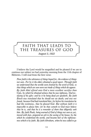 FAITH THAT LEADS TO
THE TREASURES OF GOD
August 3, 1922
I believe the Lord would be magnified and be pleased if we are to
continue our subject we had yesterday morning from the 11th chapter of
Hebrews. I will read from the first verse:
Now faith is the substance of things hoped for, the evidence of things
not seen. For by it the elders obtained a good report. Through faith
we understand that the worlds were framed by the word of God, so
that things which are seen were not made of things which do appear.
By faith Abel offered unto God a more excellent sacrifice than
Cain, by which he obtained witness that he was righteous, God tes-
tifying of his gifts: and by it he being dead yet speaketh. By faith
Enoch was translated that he should not see death; and was not
found, because God had translated him: for before his translation he
had this testimony, that he pleased God. But without faith it is
impossible to please him: for he that cometh to God must believe
that he is, and that he is a rewarder of them that diligently seek
him. By faith Noah, being warned of God of things not seen as yet,
moved with fear, prepared an ark to the saving of his house; by the
which he condemned the world, and became heir of the righteous-
ness which is by faith. By faith Abraham, when he was called to go
5 3
 