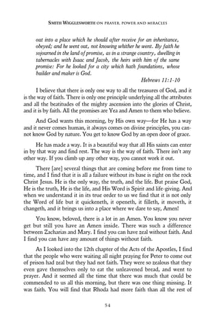 out into a place which he should after receive for an inheritance,
obeyed; and he went out, not knowing whither he went. By faith he
sojourned in the land of promise, as in a strange country, dwelling in
tabernacles with Isaac and Jacob, the heirs with him of the same
promise: For he looked for a city which hath foundations, whose
builder and maker is God.
Hebrews 11:1-10
I believe that there is only one way to all the treasures of God, and it
is the way of faith. There is only one principle underlying all the attributes
and all the beatitudes of the mighty ascension into the glories of Christ,
and it is by faith. All the promises are Yea and Amen to them who believe.
And God wants this morning, by His own way—for He has a way
and it never comes human, it always comes on divine principles, you can-
not know God by nature. You get to know God by an open door of grace.
He has made a way. It is a beautiful way that all His saints can enter
in by that way and find rest. The way is the way of faith. There isn’t any
other way. If you climb up any other way, you cannot work it out.
There [are] several things that are coming before me from time to
time, and I find that it is all a failure without its base is right on the rock
Christ Jesus. He is the only way, the truth, and the life. But praise God,
He is the truth, He is the life, and His Word is Spirit and life-giving. And
when we understand it in its true order to us we find that it is not only
the Word of life but it quickeneth, it openeth, it filleth, it moveth, it
changeth, and it brings us into a place where we dare to say, Amen!
You know, beloved, there is a lot in an Amen. You know you never
get but still you have an Amen inside. There was such a difference
between Zacharias and Mary. I find you can have zeal without faith. And
I find you can have any amount of things without faith.
As I looked into the 12th chapter of the Acts of the Apostles, I find
that the people who were waiting all night praying for Peter to come out
of prison had zeal but they had not faith. They were so zealous that they
even gave themselves only to eat the unleavened bread, and went to
prayer. And it seemed all the time that there was much that could be
commended to us all this morning, but there was one thing missing. It
was faith. You will find that Rhoda had more faith than all the rest of
SMITH WIGGLESWORTH ON PRAYER, POWER AND MIRACLES
5 4
 