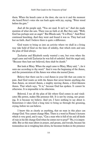 them. When the knock came at the door, she ran to it and the moment
she heard Peter’s voice she ran back again with joy, saying, “Peter stood
before the gate.”
And all the people said, “You are mad. It isn’t so.” And she made
mention of what she saw. There was no faith at all. But they said, “Well,
God has perhaps sent an angel.” But Rhoda said, “It is Peter.” And Peter
continued knocking. And they went and found it was so. They had zeal
but no faith. And I believe there is quite a difference.
God wants to bring us into an activity where we shall in a living
way take hold of God on the lines of solidity, that which rests and sees
the plan of God always.
Zacharias and Elizabeth surely wanted a son, but even when the
angel came and told Zacharias he was full of unbelief. And the angel said,
“Because thou hast not believed, thou shalt be dumb.”
But look at Mary. When the angel came to Mary, Mary said, “...be it
unto me according to thy word.” And it was the beginning of the Amen,
and the presentation of the Amen was when she nursed Jesus.
Believe that there can be a real Amen in your life that can come to
pass. And God wants us with the Amen that never knows anything else
than Amen, an inward Amen, a mighty moving Amen, a God-likeness
Amen. That which says, “It is,” because God has spoken. It cannot be
otherwise. It is impossible to be otherwise.
Beloved, I see all the plan of life where God comes in and vindi-
cates His power, makes His presence felt. It is not by crying, nor groan-
ing. It is because we believe. And yet, I have nothing to say about it.
Sometimes it takes God a long time to bring us through the groaning,
crying, before we can believe.
I know this as clearly as anything, that no man in this place can
change God. You cannot change Him. There is a word in Finney’s lectures
which is very good, and it says, “Can a man who is full of sin and all kinds
of ruin in his life change God when he comes out to pray?” No, it is impos-
sible. But as this man labors in prayer, and groans, and travails, because his
tremendous sin is weighing him down, he becomes broken in the presence
Faith That Leads to the Treasures of God
5 5
 