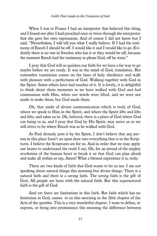 When I was in France I had an interpreter that believed this thing,
and I found out after I had preached once or twice through the interpreter
that she gave her own expressions. And of course I did not know but I
said, “Nevertheless, I will tell you what I really believe. If I had the testi-
mony of Enoch I should be off. I would like it and I would like to go. Evi-
dently there is no one in Sweden who has it or they would be off, because
the moment Enoch had the testimony to please God, off he went.”
I pray that God will so quicken our faith for we have a far way to go
maybe before we are ready. It was in the mind of God, translation. But
remember translation comes on the lines of holy obedience and walk
with pleasure with a perfectness of God. Walking together with God in
the Spirit. Some others have had touches of it. It is lovely, it is delightful
to think about those moments as we have walked with God and had
communion with Him, when our words were lifted, and we were not
made to make them, but God made them.
Oh, that smile of divine communication which is truly of God,
where we speak to Him in the Spirit, and where the Spirit lifts and lifts
and lifts, and takes us in. Oh, beloved, there is a place of God where God
can bring us in, and I pray that God by His Spirit, may move us so we
will strive to be where Enoch was as he walked with God.
As Paul divinely puts it by the Spirit, I don’t believe that any per-
son in this place hasn’t an open door into everything that is in the Scrip-
tures. I believe the Scriptures are for us. And in order that we may apply
our hearts to understand the truth I say, Oh, for an inroad of the mighty
revolution of the human heart to break it so that God can plan afresh
and make all within us say, Amen! What a blessed experience it is, truly.
There are two kinds of faith that God wants to let us see. I am not
speaking about natural things this morning but divine things. There is a
natural faith and there is a saving faith. The saving faith is the gift of
God. All people are born with the natural faith. But this supernatural
faith is the gift of God.
And yet there are limitations in this faith. But faith which has no
limitation in God, comes to us this morning in the 26th chapter of the
Acts of the apostles. This is a very wonderful chapter. I want to define, or
express, or bring into prominence this morning the difference between
Faith That Leads to the Treasures of God
5 7
 