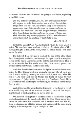 the natural faith and this faith that I am going to read about, beginning
at the 16th verse:
But rise, and stand upon thy feet: for I have appeared unto thee for
this purpose, to make thee a minister and a witness both of these
things which thou hast seen, and of those things in the which I will
appear unto thee; Delivering thee from the people, and from the
Gentiles, unto whom now I send thee, To open their eyes, and to turn
them from darkness to light, and from the power of Satan unto
God, that they may receive forgiveness of sins, and inheritance
among them which are sanctified by faith that is in me.
Acts 26:16-18
Is that the faith of Paul? No, it is the faith which the Holy Ghost is
giving. We may have very much of revelation of a divine plan of God
through the gifts in the Lord’s order, when He speaks to me I will open
out on the gifts.
But beloved, I see here just a touch of the line of the gifts, where
Paul, through the revelation, and through the open door that was given
to him on the way to Damascus, saw he had the faith of salvation. Then I
notice as Ananias laid his hands upon him, there came a power, the
promise of the Holy Ghost, and filled this body.
And then I notice in that order of the Spirit, he walked in the com-
fort of the Holy Ghost, which is a wonderful comfort. Oh, tell me if you
can, is there anything to compare to that which Jesus said, when He
comes “...he shall teach you all things, and bring all things to your
remembrance...” (John 14:26). Surely this is a Comforter. Surely He is
the Comforter who can bring to our memory, to our mind, all the things
that He said.
And all the way He worked is the divine plan of the Spirit to reveal
unto us till every one of us, without exception, tastes of this angelic
mighty touch of the heavenly as He moves upon us.
Oh, beloved, the baptism of the Holy Ghost is the essential mighty
touch of revelation of the wonders, for God the Holy Ghost has no limi-
tations on these lines. But when the soul is ready to enter into His life,
there is a breaking up of fallow ground and a moving of the mists away,
bringing us into the perfect day of the light of God.
SMITH WIGGLESWORTH ON PRAYER, POWER AND MIRACLES
5 8
 