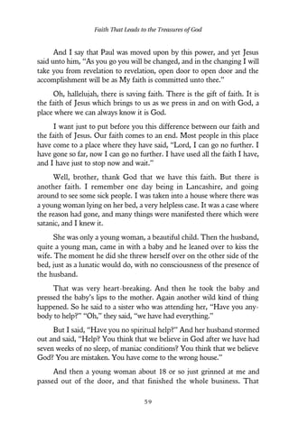 And I say that Paul was moved upon by this power, and yet Jesus
said unto him, “As you go you will be changed, and in the changing I will
take you from revelation to revelation, open door to open door and the
accomplishment will be as My faith is committed unto thee.”
Oh, hallelujah, there is saving faith. There is the gift of faith. It is
the faith of Jesus which brings to us as we press in and on with God, a
place where we can always know it is God.
I want just to put before you this difference between our faith and
the faith of Jesus. Our faith comes to an end. Most people in this place
have come to a place where they have said, “Lord, I can go no further. I
have gone so far, now I can go no further. I have used all the faith I have,
and I have just to stop now and wait.”
Well, brother, thank God that we have this faith. But there is
another faith. I remember one day being in Lancashire, and going
around to see some sick people. I was taken into a house where there was
a young woman lying on her bed, a very helpless case. It was a case where
the reason had gone, and many things were manifested there which were
satanic, and I knew it.
She was only a young woman, a beautiful child. Then the husband,
quite a young man, came in with a baby and he leaned over to kiss the
wife. The moment he did she threw herself over on the other side of the
bed, just as a lunatic would do, with no consciousness of the presence of
the husband.
That was very heart-breaking. And then he took the baby and
pressed the baby’s lips to the mother. Again another wild kind of thing
happened. So he said to a sister who was attending her, “Have you any-
body to help?” “Oh,” they said, “we have had everything.”
But I said, “Have you no spiritual help?” And her husband stormed
out and said, “Help? You think that we believe in God after we have had
seven weeks of no sleep, of maniac conditions? You think that we believe
God? You are mistaken. You have come to the wrong house.”
And then a young woman about 18 or so just grinned at me and
passed out of the door, and that finished the whole business. That
Faith That Leads to the Treasures of God
5 9
 