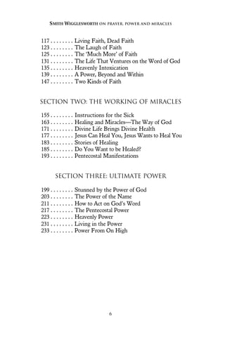 117 . . . . . . . . Living Faith, Dead Faith
123 . . . . . . . . The Laugh of Faith
125 . . . . . . . . The ‘Much More’ of Faith
131 . . . . . . . . The Life That Ventures on the Word of God
135 . . . . . . . . Heavenly Intoxication
139 . . . . . . . . A Power, Beyond and Within
147 . . . . . . . . Two Kinds of Faith
SECTION TWO: THE WORKING OF MIRACLES
155 . . . . . . . . Instructions for the Sick
163 . . . . . . . . Healing and Miracles—The Way of God
171 . . . . . . . . Divine Life Brings Divine Health
177 . . . . . . . . Jesus Can Heal You, Jesus Wants to Heal You
183 . . . . . . . . Stories of Healing
185 . . . . . . . . Do You Want to be Healed?
193 . . . . . . . . Pentecostal Manifestations
SECTION THREE: ULTIMATE POWER
199 . . . . . . . . Stunned by the Power of God
203 . . . . . . . . The Power of the Name
211 . . . . . . . . How to Act on God’s Word
217 . . . . . . . . The Pentecostal Power
223 . . . . . . . . Heavenly Power
231 . . . . . . . . Living in the Power
233 . . . . . . . . Power From On High
SMITH WIGGLESWORTH ON PRAYER, POWER AND MIRACLES
6
 