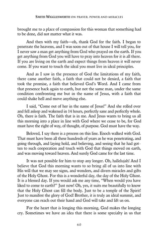 brought me to a place of compassion for this woman that something had
to be done, did not matter what it was.
And then with my faith—oh, thank God for the faith. I began to
penetrate the heavens, and I was soon out of that house I will tell you, for
I never saw a man get anything from God who prayed on the earth. If you
get anything from God you will have to pray into heaven for it is all there.
If you are living on the earth and expect things from heaven it will never
come. If you want to touch the ideal you must live in ideal principles.
And as I saw in the presence of God the limitations of my faith,
there came another faith, a faith that could not be denied, a faith that
took the promise, a faith that believed God’s Word. And I came from
that presence back again to earth, but not the same man, under the same
condition confronting me but in the name of Jesus, with a faith that
could shake hell and move anything else.
I said, “Come out of her in the name of Jesus!” And she rolled over
and fell asleep and wakened in 14 hours, perfectly sane and perfectly whole.
Oh, there is faith. The faith that is in me. And Jesus wants to bring us all
this morning into a place in line with God where we cease to be, for God
must have the right of way, of thought, of purpose. God must have the way.
Beloved, I say there is a process on this line. Enoch walked with God.
That must have been all these hundreds of years as he was penetrating, and
going through, and laying hold, and believing, and seeing that he had got-
ten to such cooperation and touch with God that things moved on earth,
and was moving toward heaven. And surely God came for the last time.
It was not possible for him to stop any longer. Oh, hallelujah! And I
believe that God this morning wants to so bring all of us into line with
His will that we may see signs, and wonders, and divers miracles and gifts
of the Holy Ghost. For this is a wonderful day, the day of the Holy Ghost.
It is a blessed day. If you would ask me any time, “When would you have
liked to come to earth?” Just now! Oh, yes, it suits me beautifully to know
that the Holy Ghost can fill the body. Just to be a temple of the Spirit!
Just to manifest the glory of God! Brother, it is truly an ideal summit, and
everyone can reach out their hand and God will take and lift us on.
For the heart that is longing this morning, God makes the longing
cry. Sometimes we have an idea that there is some specialty in us that
SMITH WIGGLESWORTH ON PRAYER, POWER AND MIRACLES
6 0
 