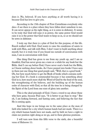 does it. No, beloved. If you have anything at all worth having it is
because God has love to give you.
According to the 15th chapter of First Corinthians everybody who
dies—I see there is a place where they have fallen short somehow to me.
It can never appear as the right thing, as it is sown in dishonor. It seems
to be truly that God will raise it in power, the same power God would
raise it in is the power that God wants to keep us in, so as we should not
be sown in dishonor.
I truly say that there is a plan of God for this purpose, of this life.
Enoch walked with God. God wants to raise the conditions of saints to
walk with Him, and talk with Him. I don’t want to build anything about
myself, but it is truly true if you found me outside of conversation with
man, I am in conversation with God.
One thing God has given to me from my youth up, and I am so
thankful, God has never given me a taste or a relish for any book but the
Bible. And I can say before God, I have never read a book but the Bible,
so I know nothing about books. As I have peeped into books I have seen
in them just one thing that good people said, “Well, that is a good book.”
Oh, but how much better to get the Book of books which contains noth-
ing but God. If a book is commended because it has something about
God in it, how much more shall the Word of God be the food of the soul,
the strengthening of the believer, and the building up of the human
order of character with God, so that all the time he is being changed by
the Spirit of the Lord from one state of glory into another.
This is the ideal principle of God. I have a word to say about those
who have gone, because Paul says, “It is better to go than to stop.” But
oh, I am looking forward, and hasting unto, and believing the fact that
He is coming again.
And this hope in me brings me to the same place as the man of
faith who looked for a city which human hands had not made. There is a
city which human hands have not made, and by faith we have a right to
claim our position right along as we go, and to these glorious positions.
I will turn now from this fifth verse to the sixth, also a beautiful
verse of Hebrews 11:
Faith That Leads to the Treasures of God
6 1
 
