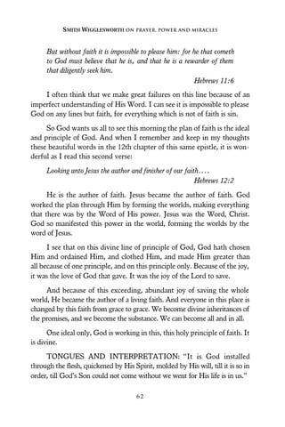 But without faith it is impossible to please him: for he that cometh
to God must believe that he is, and that he is a rewarder of them
that diligently seek him.
Hebrews 11:6
I often think that we make great failures on this line because of an
imperfect understanding of His Word. I can see it is impossible to please
God on any lines but faith, for everything which is not of faith is sin.
So God wants us all to see this morning the plan of faith is the ideal
and principle of God. And when I remember and keep in my thoughts
these beautiful words in the 12th chapter of this same epistle, it is won-
derful as I read this second verse:
Looking unto Jesus the author and finisher of our faith....
Hebrews 12:2
He is the author of faith. Jesus became the author of faith. God
worked the plan through Him by forming the worlds, making everything
that there was by the Word of His power. Jesus was the Word, Christ.
God so manifested this power in the world, forming the worlds by the
word of Jesus.
I see that on this divine line of principle of God, God hath chosen
Him and ordained Him, and clothed Him, and made Him greater than
all because of one principle, and on this principle only. Because of the joy,
it was the love of God that gave. It was the joy of the Lord to save.
And because of this exceeding, abundant joy of saving the whole
world, He became the author of a living faith. And everyone in this place is
changed by this faith from grace to grace. We become divine inheritances of
the promises, and we become the substance. We can become all and in all.
One ideal only, God is working in this, this holy principle of faith. It
is divine.
TONGUES AND INTERPRETATION: “It is God installed
through the flesh, quickened by His Spirit, molded by His will, till it is so in
order, till God’s Son could not come without we went for His life is in us.”
SMITH WIGGLESWORTH ON PRAYER, POWER AND MIRACLES
6 2
 