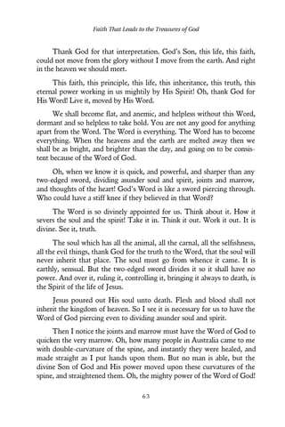 Thank God for that interpretation. God’s Son, this life, this faith,
could not move from the glory without I move from the earth. And right
in the heaven we should meet.
This faith, this principle, this life, this inheritance, this truth, this
eternal power working in us mightily by His Spirit! Oh, thank God for
His Word! Live it, moved by His Word.
We shall become flat, and anemic, and helpless without this Word,
dormant and so helpless to take hold. You are not any good for anything
apart from the Word. The Word is everything. The Word has to become
everything. When the heavens and the earth are melted away then we
shall be as bright, and brighter than the day, and going on to be consis-
tent because of the Word of God.
Oh, when we know it is quick, and powerful, and sharper than any
two-edged sword, dividing asunder soul and spirit, joints and marrow,
and thoughts of the heart! God’s Word is like a sword piercing through.
Who could have a stiff knee if they believed in that Word?
The Word is so divinely appointed for us. Think about it. How it
severs the soul and the spirit! Take it in. Think it out. Work it out. It is
divine. See it, truth.
The soul which has all the animal, all the carnal, all the selfishness,
all the evil things, thank God for the truth to the Word, that the soul will
never inherit that place. The soul must go from whence it came. It is
earthly, sensual. But the two-edged sword divides it so it shall have no
power. And over it, ruling it, controlling it, bringing it always to death, is
the Spirit of the life of Jesus.
Jesus poured out His soul unto death. Flesh and blood shall not
inherit the kingdom of heaven. So I see it is necessary for us to have the
Word of God piercing even to dividing asunder soul and spirit.
Then I notice the joints and marrow must have the Word of God to
quicken the very marrow. Oh, how many people in Australia came to me
with double-curvature of the spine, and instantly they were healed, and
made straight as I put hands upon them. But no man is able, but the
divine Son of God and His power moved upon these curvatures of the
spine, and straightened them. Oh, the mighty power of the Word of God!
Faith That Leads to the Treasures of God
6 3
 
