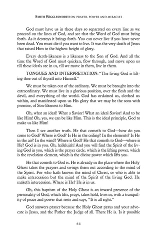 God must have us in these days so separated on every line as we
proceed on the lines of God, and see that the Word of God must bring
forth. As it destroys it brings forth. You can never live if you have never
been dead. You must die if you want to live. It was the very death of Jesus
that raised Him to the highest height of glory.
Every death-likeness is a likeness to the Son of God. And all the
time the Word of God must quicken, flow through, and move upon us
till these ideals are in us, till we move in them, live in them.
TONGUES AND INTERPRETATION: “The living God is lift-
ing thee out of thyself into Himself.”
We must be taken out of the ordinary. We must be brought into the
extraordinary. We must live in a glorious position, over the flesh and the
devil, and everything of the world. God has ordained us, clothed us
within, and manifested upon us His glory that we may be the sons with
promise, of Son-likeness to Him.
Oh, what an ideal! What a Savior! What an ideal Savior! And to be
like Him! Oh, yes, we can be like Him. This is the ideal principle, God to
make us like Him!
Then I see another truth. He that cometh to God—how do you
come to God? Where is God? Is He in the ceiling? In the elements? Is He
in the air? In the wind? Where is God? He that cometh to God—where is
He? God is in you. Oh, hallelujah! And you will find the Spirit of the liv-
ing God in you, which is the prayer circle, which is the lifting power, which
is the revelation element, which is the divine power which lifts you.
He that cometh to God is. He is already in the place where the Holy
Ghost takes the prayers and swings them out according to the mind of
the Spirit. For who hath known the mind of Christ, or who is able to
make intercession but the mind of the Spirit of the living God. He
maketh intercession. Where is He? He is in us.
Oh, this baptism of the Holy Ghost is an inward presence of the
personality of God, which lifts, prays, takes hold, lives in, with a tranquil-
ity of peace and power that rests and says, “It is all right.”
God answers prayer because the Holy Ghost prays and your advo-
cate is Jesus, and the Father the Judge of all. There He is. Is it possible
SMITH WIGGLESWORTH ON PRAYER, POWER AND MIRACLES
6 4
 