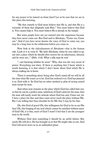 for any prayer to be missed on those lines? Let us be sure that we are in
this place this morning.
“He that cometh to God must believe that He is, and that He is a
rewarder of them that diligently seek Him.” You must believe that God
is. You cannot help it. You must believe He is already in the temple.
But some people have not yet entered into the experience because
they have never come out. But God said to Abraham, “Come out, Come
out.” And if you have never known the voice of God to come out, you
may be a long time in the wilderness before you come in.
Now look at the ridiculousness of Abraham—that is the human
side. Look at it in verse 8: “By faith Abraham, when he was called to go
out into a place which he should after receive for an inheritance, obeyed;
and he went out...” (Heb. 11:8). What a silly man he was!
“...not knowing whither he went.” Why, that was the very secret of
power. Everything was there. If there is anything that I know which is
worth knowing, it is that which I don’t know about God which He is
always making me to know.
There is something about being after God’s mind till we will be all
the time what He wants us to be. God has ordered it so. God has planned
it so. God wills it. So God has no other method or plan of saving ruined
man except by man.
And when man remains in the place which God has called him out,
so that he can be a perfect man, substitute of God’s plan for the man, then
the man will surely reach the attitude where God has said, Come out, for
I have a place for thee and thou canst never reach the place without Me.
But I am willing that thou shouldst be for Me that I may be for thee.
Oh, this God of grace! Oh, this willingness for God to let us see His
face! Oh, this longing of my soul which cannot be satisfied without more
of God! Oh, it is this, more of God I want! I feel that I am the youngest
man in the world.
Without God does something I should be an awful failure. But
surely He will do it. He has brought us in that He might take us out. And
God will never leave us in an unfinished plane.
Faith That Leads to the Treasures of God
6 5
 
