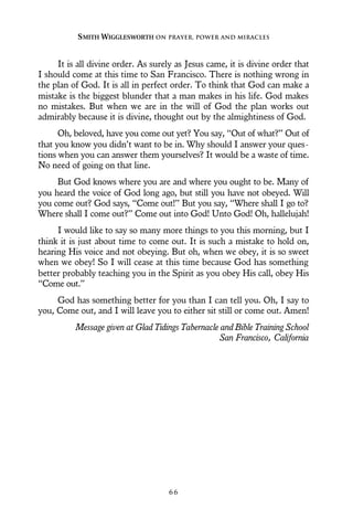 It is all divine order. As surely as Jesus came, it is divine order that
I should come at this time to San Francisco. There is nothing wrong in
the plan of God. It is all in perfect order. To think that God can make a
mistake is the biggest blunder that a man makes in his life. God makes
no mistakes. But when we are in the will of God the plan works out
admirably because it is divine, thought out by the almightiness of God.
Oh, beloved, have you come out yet? You say, “Out of what?” Out of
that you know you didn’t want to be in. Why should I answer your ques-
tions when you can answer them yourselves? It would be a waste of time.
No need of going on that line.
But God knows where you are and where you ought to be. Many of
you heard the voice of God long ago, but still you have not obeyed. Will
you come out? God says, “Come out!” But you say, “Where shall I go to?
Where shall I come out?” Come out into God! Unto God! Oh, hallelujah!
I would like to say so many more things to you this morning, but I
think it is just about time to come out. It is such a mistake to hold on,
hearing His voice and not obeying. But oh, when we obey, it is so sweet
when we obey! So I will cease at this time because God has something
better probably teaching you in the Spirit as you obey His call, obey His
“Come out.”
God has something better for you than I can tell you. Oh, I say to
you, Come out, and I will leave you to either sit still or come out. Amen!
Message given at Glad Tidings Tabernacle and Bible Training School
San Francisco, California
SMITH WIGGLESWORTH ON PRAYER, POWER AND MIRACLES
6 6
 