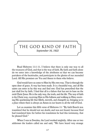 THE GOD KIND OF FAITH
September 16, 1922
Read Hebrews 11:1-11. I believe that there is only one way to all
the treasures of God, and that is the way of faith. By faith and faith alone
do we enter into a knowledge of the attributes so that we can become
partakers of the beatitudes, and participate in the glories of our ascended
Lord. All His promises are Yea and Amen to them who believe.
God would have us come to Him by His own way. That is through the
open door of grace. A way has been made. It is a beautiful way, and all His
saints can enter in by this way and find rest. God has prescribed that the
just shall live by faith. I find that all is a failure that has not its base on the
rock Christ Jesus. He is the only way, the truth, and the life. The way of faith
is the Christ way, receiving Him in His fullness and walking in Him; receiv-
ing His quickening life that filleth, moveth, and changeth us, bringing us to
a place where there is always an Amen in our hearts to all the will of God.
Let us examine this fifth verse of Hebrews 11: “By faith Enoch was
translated that he should not see death; and was not found, because God
had translated him: for before his translation he had this testimony, that
he pleased God.”
When I was in Sweden, the Lord worked mightily. After one or two
addresses the leaders called me and said, “We have heard very strange
6 7
 