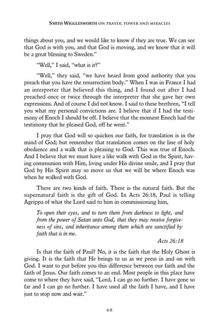 things about you, and we would like to know if they are true. We can see
that God is with you, and that God is moving, and we know that it will
be a great blessing to Sweden.”
“Well,” I said, “what is it?”
“Well,” they said, “we have heard from good authority that you
preach that you have the resurrection body.” When I was in France I had
an interpreter that believed this thing, and I found out after I had
preached once or twice through the interpreter that she gave her own
expressions. And of course I did not know. I said to these brethren, “I tell
you what my personal convictions are. I believe that if I had the testi-
mony of Enoch I should be off. I believe that the moment Enoch had the
testimony that he pleased God, off he went.”
I pray that God will so quicken our faith, for translation is in the
mind of God; but remember that translation comes on the line of holy
obedience and a walk that is pleasing to God. This was true of Enoch.
And I believe that we must have a like walk with God in the Spirit, hav-
ing communion with Him, living under His divine smile, and I pray that
God by His Spirit may so move us that we will be where Enoch was
when he walked with God.
There are two kinds of faith. There is the natural faith. But the
supernatural faith is the gift of God. In Acts 26:18, Paul is telling
Agrippa of what the Lord said to him in commissioning him,
To open their eyes, and to turn them from darkness to light, and
from the power of Satan unto God, that they may receive forgive-
ness of sins, and inheritance among them which are sanctified by
faith that is in me.
Acts 26:18
Is that the faith of Paul? No, it is the faith that the Holy Ghost is
giving. It is the faith that He brings to us as we press in and on with
God. I want to put before you this difference between our faith and the
faith of Jesus. Our faith comes to an end. Most people in this place have
come to where they have said, “Lord, I can go no further. I have gone so
far and I can go no further. I have used all the faith I have, and I have
just to stop now and wait.”
SMITH WIGGLESWORTH ON PRAYER, POWER AND MIRACLES
6 8
 