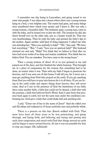 I remember one day being in Lancashire, and going round to see
some sick people. I was taken into a house where there was a young woman
lying on a bed, a very helpless case. The reason had gone, and many things
were manifested there which were satanic and I knew it. She was only a
young woman, a beautiful child. The husband, quite a young man, came in
with the baby, and he leaned over to kiss the wife. The moment he did, she
threw herself over on the other side, just as a lunatic would do. That was
very heartbreaking. Then he took the baby and pressed the baby’s lips to
the mother. Again another wild kind of thing happened. I asked one who
was attending her, “Have you anybody to help?” “Oh,” they said, “We have
had everything.” “But,” I said, “have you no spiritual help?” Her husband
stormed out and said, “Help? You think that we believe in God after we
have had seven weeks of no sleep and maniac conditions. You think that we
believe God. You are mistaken. You have come to the wrong house.”
Then a young woman of about 18 or so just grinned at me and
passed out of the door, and that finished the whole business. That brought
me to a place of compassion for the woman that something had to be
done, no matter what it was. Then with my faith I began to penetrate the
heavens, and I was soon out of that house I will tell you, for I never saw a
man get anything from God who prayed on the earth. If you get anything
from God you will have to pray into heaven for it is all there. If you are liv-
ing in the earth realm and expect things from heaven, they will never
come. And as I saw in the presence of God the limitations of my faith,
there came another faith, a faith that could not be denied, a faith that took
the promise, a faith that believed God’s Word. And I came from that pres-
ence back again to earth, but not the same man under the conditions con-
fronting me. God gave a faith that could shake hell and anything else.
I said, “Come out of her in the name of Jesus!” And she rolled over
and fell asleep and wakened in 14 hours perfectly sane and perfectly whole.
There is a process on this line. Enoch walked with God. That
must have been all those years as he was penetrating, and going
through, and laying hold, and believing and seeing and getting into
such close cooperation and touch with God that things moved on earth
and he began to move toward heaven. At last it was not possible for him
to stop any longer. Oh, hallelujah!
The God Kind of Faith
6 9
 