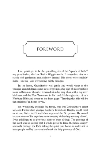 7
Foreword
I am privileged to be the granddaughter of the “apostle of faith,”
my grandfather, the late Smith Wigglesworth. I remember him as a
stately old gentleman immaculately dressed. His shoes were specially
made—size six—and were always highly polished.
In the home, Grandfather was gentle and would weep as the
younger grandchildren came in to greet him after one of his preaching
tours in Britain or abroad. He would sit in his easy chair with a rug over
his knees and the New Testament in his hand. He brought each of us a
Newbury Bible and wrote on the front page: “Trusting that this will be
the choicest of all books to you.”
On Wednesday evenings my father, who was Grandfather’s eldest
son, and Father’s two younger brothers, Ernest and Harold, would meet
to sit and listen to Grandfather expound the Scriptures. He would
recount some of his experiences concerning his healing ministry abroad.
I was privileged to be present at some of these sittings. The presence of
the Lord was so intense that I would prefer to leave the house quietly
and walk through the Park, taking the quiet road home, in order not to
meet people and by conversation break the holy presence of God.
 