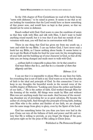 In the 15th chapter of First Corinthians we read of the body being
“sown with dishonor,” to be raised in power. It seems to me that as we
are looking for translation that the Lord would have us know something
of that power now, and would have us kept in that power, so that we
should not be sown in dishonor.
Enoch walked with God. God wants to raise the condition of saints
so that they walk with Him and talk with Him. I don’t want to build
anything round myself, but it is true that if you find me outside of con-
versation with man, you will find me in conversation with God.
There in one thing that God has given me from my youth up, a
taste and relish for my Bible. I can say before God, I have never read a
book but my Bible, so I know nothing about books. It seems better to
me to get the Book of books for food for your soul, for the strengthening
of your faith and the building up of your character in God, so that all the
time you are being changed and made meet to walk with God.
...without faith it is impossible to please him: for he that cometh to
God must believe that he is, and that he is a rewarder of them that
diligently seek him.
Hebrews 11:6
I can see that it is impossible to please Him on any lines but faith,
for everything that is not of faith is sin. God wants us to see that the plan
of faith is the ideal and principle of God. In this connection I love to
keep in my thoughts the beautiful words in the second verse of the
twelfth chapter of Hebrews: “Looking unto Jesus the author and finisher
of our faith....” He is the author of faith. God worked through Him for
the forming of the worlds. All things were made by Him and without
Him was not anything made that was made. And because of the exceed-
ing abundant joy of providing for us so great salvation, He became the
author of a living faith. And through this principle of living faith, looking
unto Him who is the author and finisher of our faith, we are changed
into the same image from glory to glory, even by the Spirit of the Lord.
God has something better for you than you have ever had in the
past. Come out into all the fullness of faith and power and life and vic-
tory that He is willing to provide, as you forget the things of the past,
and press right on for the prize of His calling in Christ Jesus.
Published in The Pentecostal Evangel
SMITH WIGGLESWORTH ON PRAYER, POWER AND MIRACLES
7 0
 