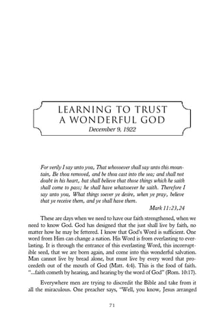 LEARNING TO TRUST
A WONDERFUL GOD
December 9, 1922
For verily I say unto you, That whosoever shall say unto this moun-
tain, Be thou removed, and be thou cast into the sea; and shall not
doubt in his heart, but shall believe that those things which he saith
shall come to pass; he shall have whatsoever he saith. Therefore I
say unto you, What things soever ye desire, when ye pray, believe
that ye receive them, and ye shall have them.
Mark 11:23,24
These are days when we need to have our faith strengthened, when we
need to know God. God has designed that the just shall live by faith, no
matter how he may be fettered. I know that God’s Word is sufficient. One
word from Him can change a nation. His Word is from everlasting to ever-
lasting. It is through the entrance of this everlasting Word, this incorrupt-
ible seed, that we are born again, and come into this wonderful salvation.
Man cannot live by bread alone, but must live by every word that pro-
ceedeth out of the mouth of God (Matt. 4:4). This is the food of faith.
“...faith cometh by hearing, and hearing by the word of God” (Rom. 10:17).
Everywhere men are trying to discredit the Bible and take from it
all the miraculous. One preacher says, “Well, you know, Jesus arranged
7 1
 