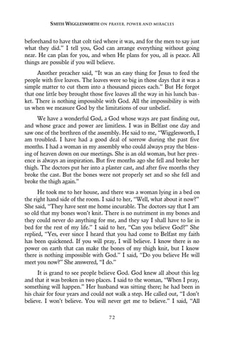 beforehand to have that colt tied where it was, and for the men to say just
what they did.” I tell you, God can arrange everything without going
near. He can plan for you, and when He plans for you, all is peace. All
things are possible if you will believe.
Another preacher said, “It was an easy thing for Jesus to feed the
people with five loaves. The loaves were so big in those days that it was a
simple matter to cut them into a thousand pieces each.” But He forgot
that one little boy brought those five loaves all the way in his lunch bas-
ket. There is nothing impossible with God. All the impossibility is with
us when we measure God by the limitations of our unbelief.
We have a wonderful God, a God whose ways are past finding out,
and whose grace and power are limitless. I was in Belfast one day and
saw one of the brethren of the assembly. He said to me, “Wigglesworth, I
am troubled. I have had a good deal of sorrow during the past five
months. I had a woman in my assembly who could always pray the bless-
ing of heaven down on our meetings. She is an old woman, but her pres-
ence is always an inspiration. But five months ago she fell and broke her
thigh. The doctors put her into a plaster cast, and after five months they
broke the cast. But the bones were not properly set and so she fell and
broke the thigh again.”
He took me to her house, and there was a woman lying in a bed on
the right hand side of the room. I said to her, “Well, what about it now?”
She said, “They have sent me home incurable. The doctors say that I am
so old that my bones won’t knit. There is no nutriment in my bones and
they could never do anything for me, and they say I shall have to lie in
bed for the rest of my life.” I said to her, “Can you believe God?” She
replied, “Yes, ever since I heard that you had come to Belfast my faith
has been quickened. If you will pray, I will believe. I know there is no
power on earth that can make the bones of my thigh knit, but I know
there is nothing impossible with God.” I said, “Do you believe He will
meet you now?” She answered, “I do.”
It is grand to see people believe God. God knew all about this leg
and that it was broken in two places. I said to the woman, “When I pray,
something will happen.” Her husband was sitting there; he had been in
his chair for four years and could not walk a step. He called out, “I don’t
believe. I won’t believe. You will never get me to believe.” I said, “All
SMITH WIGGLESWORTH ON PRAYER, POWER AND MIRACLES
7 2
 
