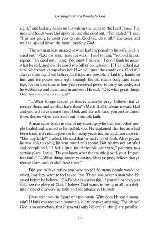 right,” and laid my hands on his wife in the name of the Lord Jesus. The
moment hands were laid upon her and she cried out, “I’m healed.” I said,
“I’m not going to assist you to rise. God will do it all.” She arose and
walked up and down the room, praising God.
The old man was amazed at what had happened to his wife, and he
cried out, “Make me walk, make me walk.” I said to him, “You old sinner,
repent.” He cried out, “Lord, You know I believe.” I don’t think he meant
what he said; anyhow the Lord was full of compassion. If He marked our
sins, where would any of us be? If we will meet the conditions, God will
always meet us, if we believe all things are possible. I laid my hands on
him and the power went right through the old man’s body, and those
legs, for the first time in four years received power to carry his body, and
he walked up and down and in and out. He said, “Oh, what great things
God has done for us tonight!”
“...What things soever ye desire, when ye pray, believe that ye
receive them, and ye shall have them” (Mark 11:24). Desire toward God
and you will have desires from God, and He will meet you on the line of
those desires when you reach out in simple faith.
A man came to me in one of my meetings who had seen other peo-
ple healed and wanted to be healed, too. He explained that his arm had
been fixed in a certain position for many years and he could not move it.
“Got any faith?” I asked. He said that he had a lot of faith. After prayer
he was able to swing his arm round and round. But he was not satisfied
and complained, “I feel a little bit of trouble just there,” pointing to a
certain place. I said, “Do you know what the trouble is with you? Imper-
fect faith.” “...What things soever ye desire, when ye pray, believe that ye
receive them, and ye shall have them.”
Did you believe before you were saved? So many people would be
saved, but they want to feel saved first. There was never a man who felt
saved before he believed. God’s plan is always this, if you will believe, you
shall see the glory of God. I believe God wants to bring us all to a defi-
nite place of unswerving faith and confidence in Himself.
Jesus here uses the figure of a mountain. Why does He say a moun-
tain? If faith can remove a mountain, it can remove anything. The plan of
God is so marvelous, that if you will only believe, all things are possible.
Learning to Trust a Wonderful God
7 3
 
