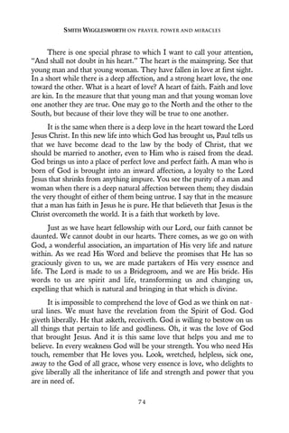 There is one special phrase to which I want to call your attention,
“And shall not doubt in his heart.” The heart is the mainspring. See that
young man and that young woman. They have fallen in love at first sight.
In a short while there is a deep affection, and a strong heart love, the one
toward the other. What is a heart of love? A heart of faith. Faith and love
are kin. In the measure that that young man and that young woman love
one another they are true. One may go to the North and the other to the
South, but because of their love they will be true to one another.
It is the same when there is a deep love in the heart toward the Lord
Jesus Christ. In this new life into which God has brought us, Paul tells us
that we have become dead to the law by the body of Christ, that we
should be married to another, even to Him who is raised from the dead.
God brings us into a place of perfect love and perfect faith. A man who is
born of God is brought into an inward affection, a loyalty to the Lord
Jesus that shrinks from anything impure. You see the purity of a man and
woman when there is a deep natural affection between them; they disdain
the very thought of either of them being untrue. I say that in the measure
that a man has faith in Jesus he is pure. He that believeth that Jesus is the
Christ overcometh the world. It is a faith that worketh by love.
Just as we have heart fellowship with our Lord, our faith cannot be
daunted. We cannot doubt in our hearts. There comes, as we go on with
God, a wonderful association, an impartation of His very life and nature
within. As we read His Word and believe the promises that He has so
graciously given to us, we are made partakers of His very essence and
life. The Lord is made to us a Bridegroom, and we are His bride. His
words to us are spirit and life, transforming us and changing us,
expelling that which is natural and bringing in that which is divine.
It is impossible to comprehend the love of God as we think on nat-
ural lines. We must have the revelation from the Spirit of God. God
giveth liberally. He that asketh, receiveth. God is willing to bestow on us
all things that pertain to life and godliness. Oh, it was the love of God
that brought Jesus. And it is this same love that helps you and me to
believe. In every weakness God will be your strength. You who need His
touch, remember that He loves you. Look, wretched, helpless, sick one,
away to the God of all grace, whose very essence is love, who delights to
give liberally all the inheritance of life and strength and power that you
are in need of.
SMITH WIGGLESWORTH ON PRAYER, POWER AND MIRACLES
7 4
 