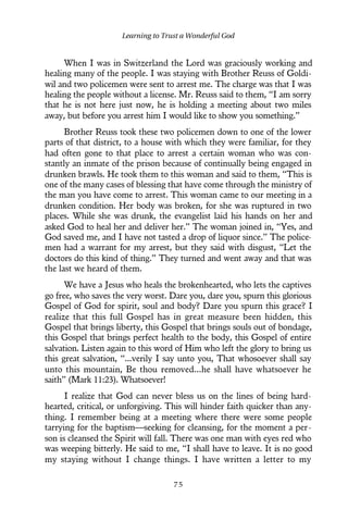 When I was in Switzerland the Lord was graciously working and
healing many of the people. I was staying with Brother Reuss of Goldi-
wil and two policemen were sent to arrest me. The charge was that I was
healing the people without a license. Mr. Reuss said to them, “I am sorry
that he is not here just now, he is holding a meeting about two miles
away, but before you arrest him I would like to show you something.”
Brother Reuss took these two policemen down to one of the lower
parts of that district, to a house with which they were familiar, for they
had often gone to that place to arrest a certain woman who was con-
stantly an inmate of the prison because of continually being engaged in
drunken brawls. He took them to this woman and said to them, “This is
one of the many cases of blessing that have come through the ministry of
the man you have come to arrest. This woman came to our meeting in a
drunken condition. Her body was broken, for she was ruptured in two
places. While she was drunk, the evangelist laid his hands on her and
asked God to heal her and deliver her.” The woman joined in, “Yes, and
God saved me, and I have not tasted a drop of liquor since.” The police-
men had a warrant for my arrest, but they said with disgust, “Let the
doctors do this kind of thing.” They turned and went away and that was
the last we heard of them.
We have a Jesus who heals the brokenhearted, who lets the captives
go free, who saves the very worst. Dare you, dare you, spurn this glorious
Gospel of God for spirit, soul and body? Dare you spurn this grace? I
realize that this full Gospel has in great measure been hidden, this
Gospel that brings liberty, this Gospel that brings souls out of bondage,
this Gospel that brings perfect health to the body, this Gospel of entire
salvation. Listen again to this word of Him who left the glory to bring us
this great salvation, “...verily I say unto you, That whosoever shall say
unto this mountain, Be thou removed...he shall have whatsoever he
saith” (Mark 11:23). Whatsoever!
I realize that God can never bless us on the lines of being hard-
hearted, critical, or unforgiving. This will hinder faith quicker than any-
thing. I remember being at a meeting where there were some people
tarrying for the baptism—seeking for cleansing, for the moment a per-
son is cleansed the Spirit will fall. There was one man with eyes red who
was weeping bitterly. He said to me, “I shall have to leave. It is no good
my staying without I change things. I have written a letter to my
Learning to Trust a Wonderful God
7 5
 