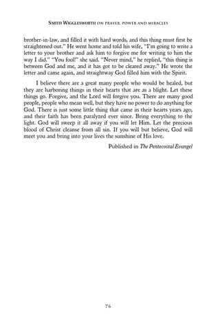 brother-in-law, and filled it with hard words, and this thing must first be
straightened out.” He went home and told his wife, “I’m going to write a
letter to your brother and ask him to forgive me for writing to him the
way I did.” “You fool!” she said. “Never mind,” he replied, “this thing is
between God and me, and it has got to be cleared away.” He wrote the
letter and came again, and straightway God filled him with the Spirit.
I believe there are a great many people who would be healed, but
they are harboring things in their hearts that are as a blight. Let these
things go. Forgive, and the Lord will forgive you. There are many good
people, people who mean well, but they have no power to do anything for
God. There is just some little thing that came in their hearts years ago,
and their faith has been paralyzed ever since. Bring everything to the
light. God will sweep it all away if you will let Him. Let the precious
blood of Christ cleanse from all sin. If you will but believe, God will
meet you and bring into your lives the sunshine of His love.
Published in The Pentecostal Evangel
SMITH WIGGLESWORTH ON PRAYER, POWER AND MIRACLES
7 6
 
