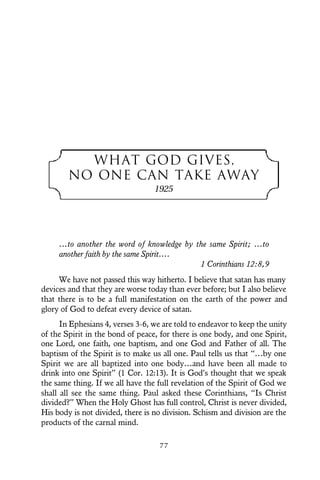 WHAT GOD GIVES,
NO ONE CAN TAKE AWAY
1925
…to another the word of knowledge by the same Spirit; …to
another faith by the same Spirit….
1 Corinthians 12:8,9
We have not passed this way hitherto. I believe that satan has many
devices and that they are worse today than ever before; but I also believe
that there is to be a full manifestation on the earth of the power and
glory of God to defeat every device of satan.
In Ephesians 4, verses 3-6, we are told to endeavor to keep the unity
of the Spirit in the bond of peace, for there is one body, and one Spirit,
one Lord, one faith, one baptism, and one God and Father of all. The
baptism of the Spirit is to make us all one. Paul tells us that “…by one
Spirit we are all baptized into one body…and have been all made to
drink into one Spirit” (1 Cor. 12:13). It is God’s thought that we speak
the same thing. If we all have the full revelation of the Spirit of God we
shall all see the same thing. Paul asked these Corinthians, “Is Christ
divided?” When the Holy Ghost has full control, Christ is never divided,
His body is not divided, there is no division. Schism and division are the
products of the carnal mind.
7 7
 
