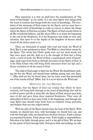 How important it is that we shall have the manifestation of “the
word of knowledge” in our midst. It is the same Spirit who brings forth
the word of wisdom that brings forth the word of knowledge. The reve-
lation of the mysteries of God comes by the Spirit, and we must have a
supernatural word of knowledge in order to convey to others the things
which the Spirit of God has revealed. The Spirit of God reveals Christ in
all His wonderful fullness, and He shows Him to us from the beginning
to the end of the Scriptures. It is the Scriptures that make us wise unto
salvation, that open to us the depths of the kingdom of heaven which
reveal all the divine mind to us.
There are thousands of people who read and study the Word of
God. But it is not quickened to them. The Bible is a dead letter except by
the Spirit. The words that Christ spoke were not just dead words, but
they were spirit and life. And so it is the thought of God that a living
word, a word of truth, the Word of God, a supernatural word of knowl-
edge, shall come forth from us through the power of the Spirit of God. It
is the Holy Ghost who will bring forth utterances from our lips and a
divine revelation of all the mind of God.
The child of God ought to thirst for the Word. He should know noth-
ing else but the Word, and should know nothing among men save Jesus.
“…Man shall not live by bread alone, but by every word that proceedeth
out of the mouth of God” (Matt. 4:4). It is as we feed on the Word and
MEDITATE ON THE MESSAGE
it contains, that the Spirit of God can vitalize that which we have
received, and bring forth through us the word of knowledge that will be
as full of power and life as when He, the Spirit of God, moved upon holy
men of old and gave them these inspired Scriptures. They were all
inbreathed of God as they came forth at the beginning, and through the
same Spirit they should come forth from us vitalized, living, powerful,
and sharper than any two-edged sword.
With the gifts of the Spirit should come the fruit of the Spirit. With
wisdom we should have love, with knowledge we should have joy, and
with the third gift, faith, we should have the fruit of peace. Faith is always
accompanied by peace. Faith always rests. Faith laughs at impossibilities.
Salvation is by faith, through grace, and it is the gift of God. We are kept
by the power of God through faith. God gives faith and nothing can take
SMITH WIGGLESWORTH ON PRAYER, POWER AND MIRACLES
7 8
 