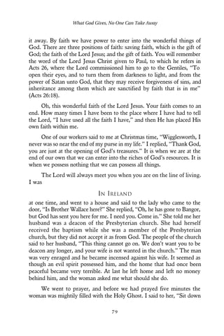 it away. By faith we have power to enter into the wonderful things of
God. There are three positions of faith: saving faith, which is the gift of
God; the faith of the Lord Jesus; and the gift of faith. You will remember
the word of the Lord Jesus Christ given to Paul, to which he refers in
Acts 26, where the Lord commissioned him to go to the Gentiles, “To
open their eyes, and to turn them from darkness to light, and from the
power of Satan unto God, that they may receive forgiveness of sins, and
inheritance among them which are sanctified by faith that is in me”
(Acts 26:18).
Oh, this wonderful faith of the Lord Jesus. Your faith comes to an
end. How many times I have been to the place where I have had to tell
the Lord, “I have used all the faith I have,” and then He has placed His
own faith within me.
One of our workers said to me at Christmas time, “Wigglesworth, I
never was so near the end of my purse in my life.” I replied, “Thank God,
you are just at the opening of God’s treasures.” It is when we are at the
end of our own that we can enter into the riches of God’s resources. It is
when we possess nothing that we can possess all things.
The Lord will always meet you when you are on the line of living.
I was
IN IRELAND
at one time, and went to a house and said to the lady who came to the
door, “Is Brother Wallace here?” She replied, “Oh, he has gone to Bangor,
but God has sent you here for me. I need you. Come in.” She told me her
husband was a deacon of the Presbyterian church. She had herself
received the baptism while she was a member of the Presbyterian
church, but they did not accept it as from God. The people of the church
said to her husband, “This thing cannot go on. We don’t want you to be
deacon any longer, and your wife is not wanted in the church.” The man
was very enraged and he became incensed against his wife. It seemed as
though an evil spirit possessed him, and the home that had once been
peaceful became very terrible. At last he left home and left no money
behind him, and the woman asked me what should she do.
We went to prayer, and before we had prayed five minutes the
woman was mightily filled with the Holy Ghost. I said to her, “Sit down
What God Gives, No One Can Take Away
7 9
 