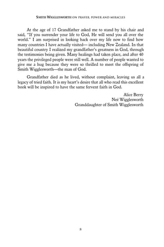 At the age of 17 Grandfather asked me to stand by his chair and
said, “If you surrender your life to God, He will send you all over the
world.” I am surprised in looking back over my life now to find how
many countries I have actually visited— including New Zealand. In that
beautiful country I realized my grandfather’s greatness in God, through
the testimonies being given. Many healings had taken place, and after 40
years the privileged people were still well. A number of people wanted to
give me a hug because they were so thrilled to meet the offspring of
Smith Wigglesworth—the man of God.
Grandfather died as he lived, without complaint, leaving us all a
legacy of tried faith. It is my heart’s desire that all who read this excellent
book will be inspired to have the same fervent faith in God.
Alice Berry
Neé Wigglesworth
Granddaughter of Smith Wigglesworth
SMITH WIGGLESWORTH ON PRAYER, POWER AND MIRACLES
8
 