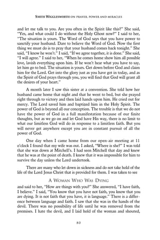and let me talk to you. Are you often in the Spirit like this?” She said,
“Yes, and what could I do without the Holy Ghost now?” I said to her,
“The situation is yours. The Word of God says that you have power to
sanctify your husband. Dare to believe the Word of God. Now the first
thing we must do is to pray that your husband comes back tonight.” She
said, “I know he won’t.” I said, “If we agree together, it is done.” She said,
“I will agree.” I said to her, “When he comes home show him all possible
love, lavish everything upon him. If he won’t hear what you have to say,
let him go to bed. The situation is yours. Get down before God and claim
him for the Lord. Get into the glory just as you have got in today, and as
the Spirit of God prays through you, you will find that God will grant all
the desires of your heart.”
A month later I saw this sister at a convention. She told how her
husband came home that night and that he went to bed, but she prayed
right through to victory and then laid hands upon him. He cried out for
mercy. The Lord saved him and baptized him in the Holy Spirit. The
power of God is beyond all our conception. The trouble is that we do not
have the power of God in a full manifestation because of our finite
thoughts, but as we go on and let God have His way, there is no limit to
what our limitless God will do in response to a limitless faith. But you
will never get anywhere except you are in constant pursuit of all the
power of God.
One day when I came home from our open-air meeting at 11
o’clock I found that my wife was out. I asked, “Where is she?” I was told
that she was down at Mitchell’s. I had seen Mitchell that day and knew
that he was at the point of death. I knew that it was impossible for him to
survive the day unless the Lord undertook.
There are many who let down in sickness and do not take hold of the
life of the Lord Jesus Christ that is provided for them. I was taken to see
A WOMAN WHO WAS DYING
and said to her, “How are things with you?” She answered, “I have faith,
I believe.” I said, “You know that you have not faith, you know that you
are dying. It is not faith that you have, it is language.” There is a differ-
ence between language and faith. I saw that she was in the hands of the
devil. There was no possibility of life until he was removed from the
premises. I hate the devil, and I laid hold of the woman and shouted,
SMITH WIGGLESWORTH ON PRAYER, POWER AND MIRACLES
8 0
 