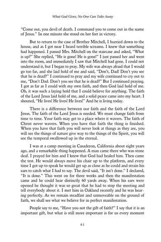 “Come out, you devil of death. I command you to come out in the name
of Jesus.” In one minute she stood on her feet in victory.
But to return to the case of Brother Mitchell, I hurried down to the
house, and as I got near I heard terrible screams. I knew that something
had happened. I passed Mrs. Mitchell on the staircase and asked, “What
is up?” She replied, “He is gone! He is gone!” I just passed her and went
into the room, and immediately I saw that Mitchell had gone. I could not
understand it, but I began to pray. My wife was always afraid that I would
go too far, and she laid hold of me and said, “Don’t, Dad! Don’t you see
that he is dead?” I continued to pray and my wife continued to cry out to
me, “Don’t Dad. Don’t you see that he is dead?” But I continued praying.
I got as far as I could with my own faith, and then God laid hold of me.
Oh, it was such a laying hold that I could believe for anything. The faith
of the Lord Jesus laid hold of me, and a solid peace came into my heart. I
shouted, “He lives! He lives! He lives!” And he is living today.
There is a difference between our faith and the faith of the Lord
Jesus. The faith of the Lord Jesus is needed. We must change faith from
time to time. Your faith may get to a place where it wavers. The faith of
Christ never wavers. When you have that faith the thing is finished.
When you have that faith you will never look at things as they are, you
will see the things of nature give way to the things of the Spirit, you will
see the temporal swallowed up in the eternal.
I was at a camp meeting in Casaderon, California about eight years
ago, and a remarkable thing happened. A man came there who was stone
deaf. I prayed for him and I knew that God had healed him. Then came
the test. He would always move his chair up to the platform, and every
time I got up to speak he would get up as close as he could and strain his
ears to catch what I had to say. The devil said, “It isn’t done.” I declared,
“It is done.” This went on for three weeks and then the manifestation
came and he could hear distinctly 60 yards away. When his ears were
opened he thought it was so great that he had to stop the meeting and
tell everybody about it. I met him in Oakland recently and he was hear-
ing perfectly. As we remain steadfast and unmoveable on the ground of
faith, we shall see what we believe for in perfect manifestation.
People say to me, “Have you not the gift of faith?” I say that it is an
important gift, but what is still more important is for us every moment
What God Gives, No One Can Take Away
8 1
 